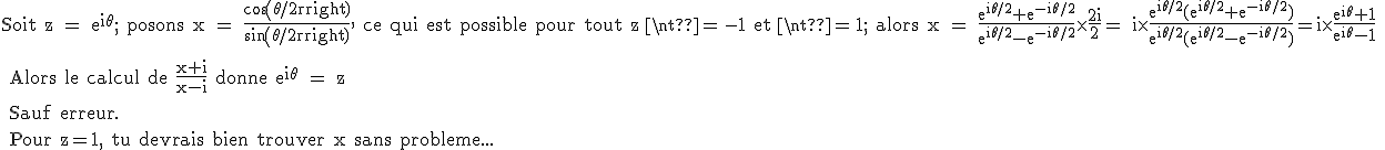 3$\rm Soit z = e^{i\theta}; posons x = \frac{cos(\theta/2)}{sin(\theta/2)}, ce qui est possible pour tout z \neq -1 et \neq 1; alors x = \frac{e^{i\theta/2}+e^{-i\theta/2}}{e^{i\theta/2}-e^{-i\theta/2}}\times \frac{2i}{2}= i\times\frac{e^{i\theta/2}(e^{i\theta/2}+e^{-i\theta/2})}{e^{i\theta/2}(e^{i\theta/2}-e^{-i\theta/2})}=i\times\frac{e^{i\theta}+1}{e^{i\theta}-1}
 \\ 
 \\ Alors le calcul de \frac{x+i}{x-i} donne e^{i\theta} = z 
 \\ 
 \\ Sauf erreur.
 \\ 
 \\ Pour z=1, tu devrais bien trouver x sans probleme...
